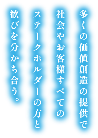 多くの価値創造の提供で社会やお客様すべてのステークホルダーの方と歓びを分かち合う。